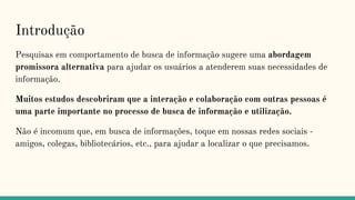 Introdução
Pesquisas em comportamento de busca de informação sugere uma abordagem
promissora alternativa para ajudar os usuários a atenderem suas necessidades de
informação.
Muitos estudos descobriram que a interação e colaboração com outras pessoas é
uma parte importante no processo de busca de informação e utilização.
Não é incomum que, em busca de informações, toque em nossas redes sociais -
amigos, colegas, bibliotecários, etc., para ajudar a localizar o que precisamos.
 
