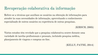 Recuperação colaborativa da informação
Refere-se a técnicas que auxiliam os usuários na obtenção de informações para
atender às suas necessidades de informação, aproveitando o conhecimento
especializado de outros usuários ou experiência de outras pesquisas.
(KIRSCH, 2005)
Vários estudos têm revelado que a pesquisa colaborativa ocorre durante uma
variedade de tarefas profissionais e pessoais, incluindo pesquisa médica,
planejamento de viagens e compras on-line.
(KELLY; PAYNE, 2014)
 