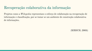 Recuperação colaborativa da informação
Projetos como a Wıkıpedıa representam o esforço de colaboração na recuperação de
informação e classificação, por se tratar se um ambiente de construção colaborativa
de informações.
(KIRSCH, 2005)
 