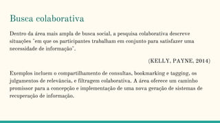 Busca colaborativa
Dentro da área mais ampla de busca social, a pesquisa colaborativa descreve
situações "em que os participantes trabalham em conjunto para satisfazer uma
necessidade de informação".
(KELLY, PAYNE, 2014)
Exemplos incluem o compartilhamento de consultas, bookmarking e tagging, os
julgamentos de relevância, e filtragem colaborativa. A área oferece um caminho
promissor para a concepção e implementação de uma nova geração de sistemas de
recuperação de informação.
 