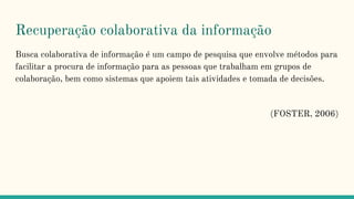 Recuperação colaborativa da informação
Busca colaborativa de informação é um campo de pesquisa que envolve métodos para
facilitar a procura de informação para as pessoas que trabalham em grupos de
colaboração, bem como sistemas que apoiem tais atividades e tomada de decisões.
(FOSTER, 2006)
 