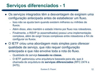 12Gustavo S. Pavani
Serviços diferenciados - 1
 Os serviços integrados têm a desvantagem de exigirem uma
configuração antecipada antes de estabelecer um fluxo.
– Isso não se ajusta bem quando existem milhares ou milhões de
fluxos.
– Além disso, eles mantém o estado interno por fluxo nos roteadores.
– Finalmente, o RSVP (e assemelhados) possui uma implementação
complexa, além de exigir trocas complexas entre roteadores a fim de
configurar os fluxos.
 O IETF criou uma abordagem mais simples para oferecer
qualidade de serviço, que não requer configuração
antecipada e que não envolve toda a rota do fluxo.
– Qualidade de serviço baseada na classe.
– O IETF padronizou uma arquitetura baseada para ela, que é
chamada de arquitetura de serviços diferenciados (RFC 2474 e
2475).
 