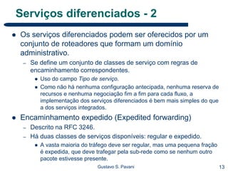 13Gustavo S. Pavani
Serviços diferenciados - 2
 Os serviços diferenciados podem ser oferecidos por um
conjunto de roteadores que formam um domínio
administrativo.
– Se define um conjunto de classes de serviço com regras de
encaminhamento correspondentes.
 Uso do campo Tipo de serviço.
 Como não há nenhuma configuração antecipada, nenhuma reserva de
recursos e nenhuma negociação fim a fim para cada fluxo, a
implementação dos serviços diferenciados é bem mais simples do que
a dos serviços integrados.
 Encaminhamento expedido (Expedited forwarding)
– Descrito na RFC 3246.
– Há duas classes de serviços disponíveis: regular e expedido.
 A vasta maioria do tráfego deve ser regular, mas uma pequena fração
é expedida, que deve trafegar pela sub-rede como se nenhum outro
pacote estivesse presente.
 