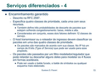 15Gustavo S. Pavani
Serviços diferenciados - 4
 Encaminhamento garantido
– Descrito na RFC 2597.
– Especifica quatro classes de prioridade, cada uma com seus
recursos.
 Também define três probabilidades de descarte de pacotes que
estejam sofrendo congestionamento: baixa, média e alta.
 Considerados em conjunto, esses dois fatores definem 12 classes de
serviço.
– O host transmissor ou o roteador de ingresso devem classificar os
pacotes em uma das quatro classes de prioridade.
 Os pacotes são marcados de acordo com sua classe. No IP há um
campo de 8 bits (Type of Service) que pode ser usado para esse
propósito.
– Os pacotes são passados por um filtro modelador/regulador que
pode retardar ou descartar alguns deles para modelar os 4 fluxos
em formas aceitáveis.
 Pode ser usado o balde furado, o balde de símbolos ou qualquer
esquema mais elaborado.
 