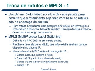 17Gustavo S. Pavani
Troca de rótulos e MPLS - 1
 Uso de um rótulo (label) no início de cada pacote para
permitir que o roteamento seja feito com base no rótulo e
não no endereço de destino.
– Para rotear, basta fazer uma pesquisa em tabela, de forma que o
roteamento é feito com bastante rapidez. Também facilita a reserva
de recursos ao longo do caminho.
 MPLS (MultiProtocol Label Switching)
– Definido na RFC 3031 e em várias outras.
– Problema de onde pôr o rótulo, pois não existia nenhum campo
disponível no pacote IP.
– Novo cabeçalho MPLS antes do cabeçalho IP.
 Campo Label que contém o rótulo.
 Campo QoS que indica a classe de serviço.
 Campo S para indicar o empilhamento de rótulos.
 Campo TTL.
 