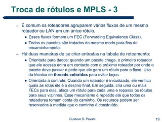 19Gustavo S. Pavani
Troca de rótulos e MPLS - 3
– É comum os roteadores agruparem vários fluxos de um mesmo
roteador ou LAN em um único rótulo.
 Esses fluxos formam um FEC (Forwarding Equivalence Class).
 Todos os pacotes são tratados do mesmo modo para fins de
encaminhamento.
– Há duas maneiras de se criar entradas na tabela de roteamento:
 Orientada para dados: quando um pacote chega, o primeiro roteador
que ele acessa entra em contacto com o próximo roteador por onde o
pacote deve passar e pede que ele gere um rótulo para o fluxo. Uso
da técnica de threads coloridos para evitar laços.
 Orientada a controle: Quando um roteador é inicializado, ele verifica
quais as rotas ele é o destino final. Em seguida, cria uma ou mais
FECs para elas, aloca um rótulo para cada uma e repassa os rótulos
para seus vizinhos. Esse mecanismo é repetido até que todos os
roteadores tomem conta do caminho. Os recursos podem ser
reservados à medida que o caminho é construído.
 