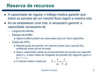 2Gustavo S. Pavani
Reserva de recursos
 A capacidade de regular o tráfego implica garantir que
todos os pacotes de um mesmo fluxo sigam a mesma rota.
 Ao se estabelecer uma rota, é necessário garantir a
capacidade necessária de:
– Largura de banda;
– Espaço de buffer;
 Alguns buffers podem ser reservados para um fluxo específico.
– Ciclos de CPU.
 Retardo pode ser grande, em vista do tempo que o pacote fica
enfileirado antes de ser enviado.
 Seja a capacidade média de processamento de pacotes por segundo
igual a , a taxa média de chegadas de pacotes por segundo igual a 
e  =  / .
 O retardo médio é dado por
 

1
11
T
 