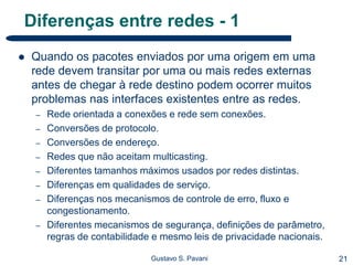 21Gustavo S. Pavani
Diferenças entre redes - 1
 Quando os pacotes enviados por uma origem em uma
rede devem transitar por uma ou mais redes externas
antes de chegar à rede destino podem ocorrer muitos
problemas nas interfaces existentes entre as redes.
– Rede orientada a conexões e rede sem conexões.
– Conversões de protocolo.
– Conversões de endereço.
– Redes que não aceitam multicasting.
– Diferentes tamanhos máximos usados por redes distintas.
– Diferenças em qualidades de serviço.
– Diferenças nos mecanismos de controle de erro, fluxo e
congestionamento.
– Diferentes mecanismos de segurança, definições de parâmetro,
regras de contabilidade e mesmo leis de privacidade nacionais.
 