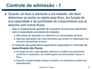 3Gustavo S. Pavani
Controle de admissão - 1
 Quando um fluxo é oferecido a um roteador, ele deve
determinar se aceita ou rejeita esse fluxo, em função da
sua capacidade e da quantidade de compromissos que já
assumiu com outros fluxos.
– Não é simplesmente questão de comparar os recursos solicitados
com a capacidade excedente do roteador.
 Dificuldade da aplicação em descrever as necessidades do fluxo.
 Algumas aplicações são mais tolerantes que outras na negociação dos
recursos necessários ao fluxo.
– O conjunto dos parâmetros específicos negociados é chamado de
especificação dos fluxos.
 Ao longo da rota, cada roteador examina e modifica os parâmetros
conforme o necessário. As modificações somente podem reduzir o
fluxo.
 Quando a especificação chega no destino, os parâmetros podem ser
estabelecidos.
 