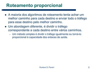 5Gustavo S. Pavani
Roteamento proporcional
 A maioria dos algoritmos de roteamento tenta achar um
melhor caminho para cada destino e enviar todo o tráfego
para esse destino pelo melhor caminho.
 Um abordagem diferente, é dividir o tráfego
correspondente a cada destino entre vários caminhos.
– Um método simples é dividir o tráfego igualmente ou torná-lo
proporcional à capacidade dos enlaces de saída.
 