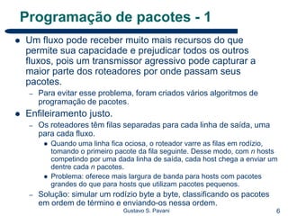6Gustavo S. Pavani
Programação de pacotes - 1
 Um fluxo pode receber muito mais recursos do que
permite sua capacidade e prejudicar todos os outros
fluxos, pois um transmissor agressivo pode capturar a
maior parte dos roteadores por onde passam seus
pacotes.
– Para evitar esse problema, foram criados vários algoritmos de
programação de pacotes.
 Enfileiramento justo.
– Os roteadores têm filas separadas para cada linha de saída, uma
para cada fluxo.
 Quando uma linha fica ociosa, o roteador varre as filas em rodízio,
tomando o primeiro pacote da fila seguinte. Desse modo, com n hosts
competindo por uma dada linha de saída, cada host chega a enviar um
dentre cada n pacotes.
 Problema: oferece mais largura de banda para hosts com pacotes
grandes do que para hosts que utilizam pacotes pequenos.
– Solução: simular um rodízio byte a byte, classificando os pacotes
em ordem de término e enviando-os nessa ordem.
 