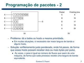 7Gustavo S. Pavani
Programação de pacotes - 2
– Problema: dá a todos os hosts a mesma prioridade.
 Em muitas situações, é necessário dar maior largura de banda a
alguns hosts.
– Solução: enfileiramento justo ponderado, onde há pesos, de forma
que esses hosts possam receber dois ou mais bytes por pulso.
 Às vezes, o peso é igual ao número de fluxos que saem de uma
máquina, de forma que cada processo recebe uma largura de banda
equivalente.
 