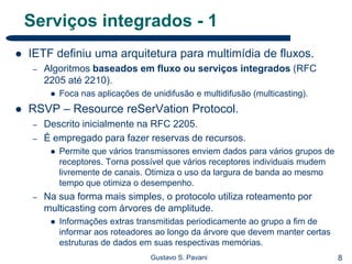 8Gustavo S. Pavani
Serviços integrados - 1
 IETF definiu uma arquitetura para multimídia de fluxos.
– Algoritmos baseados em fluxo ou serviços integrados (RFC
2205 até 2210).
 Foca nas aplicações de unidifusão e multidifusão (multicasting).
 RSVP – Resource reSerVation Protocol.
– Descrito inicialmente na RFC 2205.
– É empregado para fazer reservas de recursos.
 Permite que vários transmissores enviem dados para vários grupos de
receptores. Torna possível que vários receptores individuais mudem
livremente de canais. Otimiza o uso da largura de banda ao mesmo
tempo que otimiza o desempenho.
– Na sua forma mais simples, o protocolo utiliza roteamento por
multicasting com árvores de amplitude.
 Informações extras transmitidas periodicamente ao grupo a fim de
informar aos roteadores ao longo da árvore que devem manter certas
estruturas de dados em suas respectivas memórias.
 
