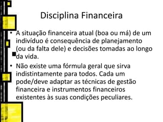 Disciplina Financeira
• A situação financeira atual (boa ou má) de um
indivíduo é consequência de planejamento
(ou da falta dele) e decisões tomadas ao longo
da vida.
• Não existe uma fórmula geral que sirva
indistintamente para todos. Cada um
pode/deve adaptar as técnicas de gestão
financeira e instrumentos financeiros
existentes às suas condições peculiares.
 