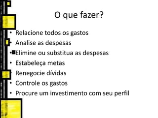 O que fazer?
• Relacione todos os gastos
• Analise as despesas
• Elimine ou substitua as despesas
• Estabeleça metas
• Renegocie dívidas
• Controle os gastos
• Procure um investimento com seu perfil
 