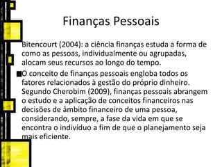 Finanças Pessoais
Bitencourt (2004): a ciência finanças estuda a forma de
como as pessoas, individualmente ou agrupadas,
alocam seus recursos ao longo do tempo.
O conceito de finanças pessoais engloba todos os
fatores relacionados à gestão do próprio dinheiro.
Segundo Cherobim (2009), finanças pessoais abrangem
o estudo e a aplicação de conceitos financeiros nas
decisões de âmbito financeiro de uma pessoa,
considerando, sempre, a fase da vida em que se
encontra o indivíduo a fim de que o planejamento seja
mais eficiente.
 
