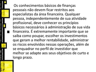 Os conhecimentos básicos de finanças
pessoais não devem ficar restritos aos
especialistas da área financeira. Qualquer
pessoa, independentemente de sua atividade
profissional, deve conhecer os princípios
básicos necessários à administração de sua vida
financeira. É extremamente importante que se
saiba como poupar, escolher os investimentos
que geram a melhor rentabilidade, administrar
os riscos envolvidos nessas operações, além de
se enquadrar no perfil de investidor que
melhor se adapte aos seus objetivos de curto e
longo prazo.
 