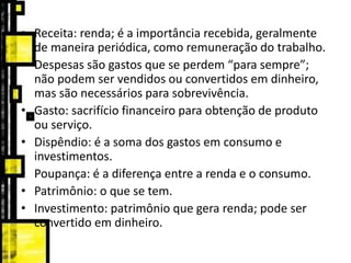• Receita: renda; é a importância recebida, geralmente
de maneira periódica, como remuneração do trabalho.
• Despesas são gastos que se perdem “para sempre”;
não podem ser vendidos ou convertidos em dinheiro,
mas são necessários para sobrevivência.
• Gasto: sacrifício financeiro para obtenção de produto
ou serviço.
• Dispêndio: é a soma dos gastos em consumo e
investimentos.
• Poupança: é a diferença entre a renda e o consumo.
• Patrimônio: o que se tem.
• Investimento: patrimônio que gera renda; pode ser
convertido em dinheiro.
 
