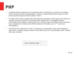 10 / 29
PHP
● O método pode ser gerado por um formulário web e também por um link em sua página
HTML. Ele possui limite de capacidade e a URL só aceita (obviamente) strings, se você
precisar passar arquivos deverá utilizar o POST.
● O método GET utiliza a própria URI (normalmente chamada de URL) para enviar dados ao
servidor, quando enviamos um formulário pelo método GET, o navegador pega as
informações do formulário e coloca junto com a URI de onde o formulário vai ser enviado e
envia, separando o endereço da URI dos dados do formulário por um “?” (ponto de
interrogação).
● Ao final da URL colocamos o sinal ? e utilizamos a combinação nome=valor separados
pelo sinal &. Também podemos utilizar o formulário web com a propriedade metho “setada”
como get, exemplo:
 