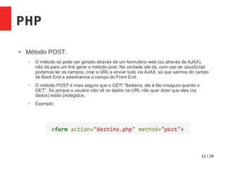 11 / 29
PHP
● Método POST:
– O método só pode ser gerado através de um formulário web (ou através de AJAX),
não dá para um link gerar o método post. Na verdade até dá, com uso de JavaScript
podemos ler os campos, criar a URL e enviar tudo via AJAX, só que saímos do campo
de Back End e adentramos o campo do Front End.
– O método POST é mais seguro que o GET! “Besteira, ele é tão inseguro quanto o
GET”. Só porque o usuário não vê os dados na URL não quer dizer que eles (os
dados) estão protegidos.
– Exemplo:
 