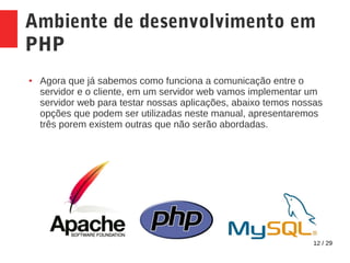 12 / 29
Ambiente de desenvolvimento em
PHP
● Agora que já sabemos como funciona a comunicação entre o
servidor e o cliente, em um servidor web vamos implementar um
servidor web para testar nossas aplicações, abaixo temos nossas
opções que podem ser utilizadas neste manual, apresentaremos
três porem existem outras que não serão abordadas.
 