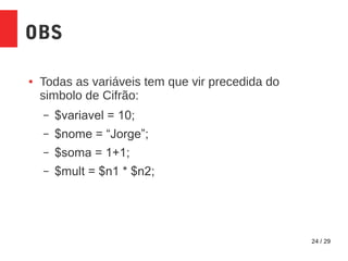 24 / 29
OBS
● Todas as variáveis tem que vir precedida do
simbolo de Cifrão:
– $variavel = 10;
– $nome = “Jorge”;
– $soma = 1+1;
– $mult = $n1 * $n2;
 