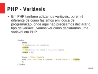 25 / 29
PHP - Variáveis
● Em PHP também utilizamos variáveis, porem é
diferente de como fazíamos em lógica de
programação, onde aqui não precisamos declarar o
tipo da variável, vamos ver como declaramos uma
variável em PHP.
 