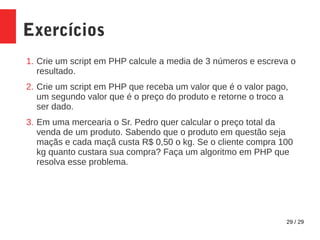 29 / 29
Exercícios
1. Crie um script em PHP calcule a media de 3 números e escreva o
resultado.
2. Crie um script em PHP que receba um valor que é o valor pago,
um segundo valor que é o preço do produto e retorne o troco a
ser dado.
3. Em uma mercearia o Sr. Pedro quer calcular o preço total da
venda de um produto. Sabendo que o produto em questão seja
maçãs e cada maçã custa R$ 0,50 o kg. Se o cliente compra 100
kg quanto custara sua compra? Faça um algoritmo em PHP que
resolva esse problema.
 