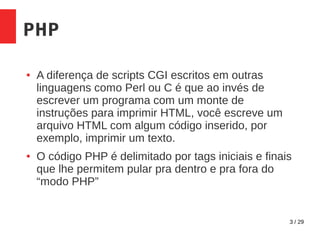 3 / 29
PHP
● A diferença de scripts CGI escritos em outras
linguagens como Perl ou C é que ao invés de
escrever um programa com um monte de
instruções para imprimir HTML, você escreve um
arquivo HTML com algum código inserido, por
exemplo, imprimir um texto.
● O código PHP é delimitado por tags iniciais e finais
que lhe permitem pular pra dentro e pra fora do
“modo PHP”
 