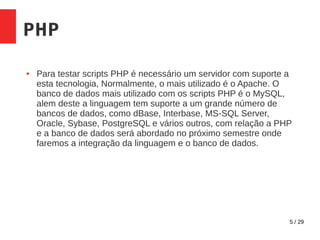 5 / 29
PHP
● Para testar scripts PHP é necessário um servidor com suporte a
esta tecnologia, Normalmente, o mais utilizado é o Apache. O
banco de dados mais utilizado com os scripts PHP é o MySQL,
alem deste a linguagem tem suporte a um grande número de
bancos de dados, como dBase, Interbase, MS-SQL Server,
Oracle, Sybase, PostgreSQL e vários outros, com relação a PHP
e a banco de dados será abordado no próximo semestre onde
faremos a integração da linguagem e o banco de dados.
 