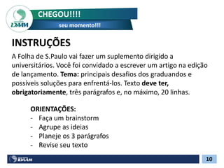 CHEGOU!!!!
seu momento!!!
10
A Folha de S.Paulo vai fazer um suplemento dirigido a
universitários. Você foi convidado a escrever um artigo na edição
de lançamento. Tema: principais desafios dos graduandos e
possíveis soluções para enfrentá-los. Texto deve ter,
obrigatoriamente, três parágrafos e, no máximo, 20 linhas.
ORIENTAÇÕES:
- Faça um brainstorm
- Agrupe as ideias
- Planeje os 3 parágrafos
- Revise seu texto
INSTRUÇÕES