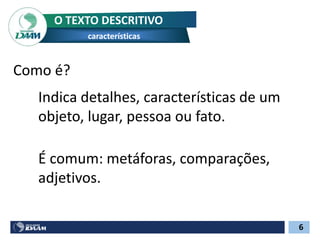 O TEXTO DESCRITIVO
características
6
Como é?
Indica detalhes, características de um
objeto, lugar, pessoa ou fato.
É comum: metáforas, comparações,
adjetivos.