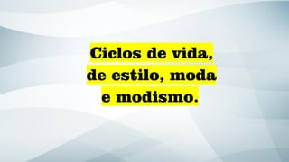 Ciclos de vida,
de estilo, moda
e modismo.
 
