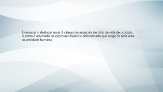 É necessário destacar essas 3 categorias especiais de ciclo de vida de produto.
O estilo é um modo de expressão básico e diferenciado que surge de uma área
da atividade humana.
 