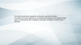 Um estilo pode durar gerações, entrando e saindo da moda.
A moda é um estilo popular ou correntemente aceito numa determinada
área. A moda passa por 4 estágios: distinção, emulação, massificação e
declínio.
 