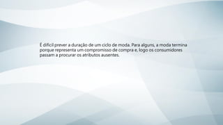 É difícil prever a duração de um ciclo de moda. Para alguns, a moda termina
porque representa um compromisso de compra e, logo os consumidores
passam a procurar os atributos ausentes.
 