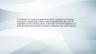 O modismo é a moda que aparece de súbito. Adotada com enorme
entusiasmo, atinge logo o topo e declina rapidamente. Seu ciclo de
aceitação é curto e tende a atrair um limitado número de adeptos que
estão em busca de emoção ou querem se destacar das outras pessoas.
 