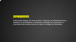Estágio de introdução
É demorado preparar um novo produto, solucionar os problemas técnicos,
abastecer os revendedores e conquistar a aceitação do consumidor e o
crescimento das vendas costuma ser lento no estágio de introdução.
 