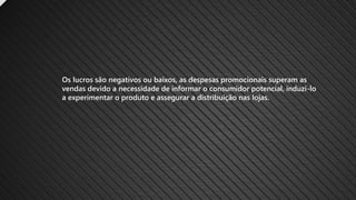 Os lucros são negativos ou baixos, as despesas promocionais superam as
vendas devido a necessidade de informar o consumidor potencial, induzi-lo
a experimentar o produto e assegurar a distribuição nas lojas.
 