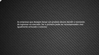 As empresas que desejam lançar um produto devem decidir o momento
de ingressar no mercado. Ser o primeiro pode ser recompensador, mas
igualmente arriscado e oneroso.
 