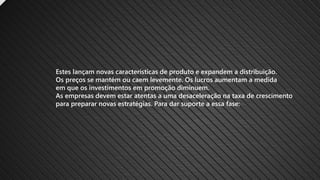 Estes lançam novas características de produto e expandem a distribuição.
Os preços se mantém ou caem levemente. Os lucros aumentam a medida
em que os investimentos em promoção diminuem.
As empresas devem estar atentas a uma desaceleração na taxa de crescimento
para preparar novas estratégias. Para dar suporte a essa fase:
 