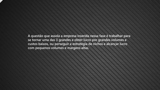 A questão que assola a empresa inserida nessa fase é trabalhar para
se tornar uma das 3 grandes e obter lucro por grandes volumes e
custos baixos, ou perseguir a estratégia de nichos e alcançar lucro
com pequenos volumes e margens altas.
 