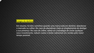 Estágio do declínio
Em resumo, há dois caminhos quando uma marca está em declínio: abandonar
o mercado ou colher. No caso de abandonar, trata-se simplesmente de desligar
a sua presença. No caso de colher, adota-se a estratégia de cortar qualquer
novo investimento, reduzir custos e tentar sobreviver em vendas pelo maior
tempo possível.
 