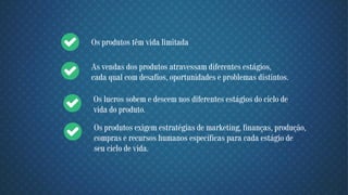 Os produtos têm vida limitada
As vendas dos produtos atravessam diferentes estágios,
cada qual com desafios, oportunidades e problemas distintos.
Os lucros sobem e descem nos diferentes estágios do ciclo de
vida do produto.
Os produtos exigem estratégias de marketing, finanças, produção,
compras e recursos humanos específicas para cada estágio de
seu ciclo de vida.
 
