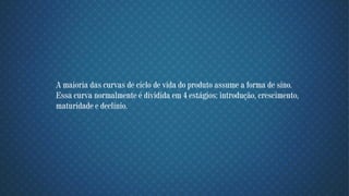 A maioria das curvas de ciclo de vida do produto assume a forma de sino.
Essa curva normalmente é dividida em 4 estágios: introdução, crescimento,
maturidade e declínio.
 