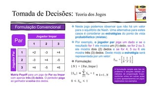 Tomada de Decisões: Teoria dos Jogos
Formulação Convencional
+2 -3 +4
-3 +4 -5
+4 -5 +6
1 2 3
1
2
3
JogadorPar
Jogador Impar
Par
Matriz Payoff para um jogo de Par ou Impar
com apenas três (3) dedos. O perdedor paga
ao ganhador a soma dos dedos.
❖ Neste jogo podemos observar que não há um valor
para o equilíbrio de Nash. Uma alternativa para estes
casos é considerar as estratégias do ponto de vista
probabilístico (mistas).
❖ Por exemplo, o jogador par joga um dado e se o
resultado for 1 ele mostra um (1) dedo, se for 2 ou 3,
ele mostra dois (2) dedos e se for 4, 5 ou 6 ele
mostra três (3) dedos. Deste modo a estratégia será
representada por um vetor:
❖ Formulação:
A formulação remete este tipo de
problema à soluções obtidas por
métodos de programação linear,
conforme vimos em outras aulas
e como apresentaremos em jogos
explorados nos exemplos.
 
