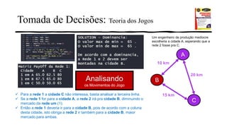 Tomada de Decisões: Teoria dos Jogos
15 km
10 km
20 km
Analisando
os Movimentos do Jogo
✓ Para a rede 1 a cidade C não interessa, basta analisar a terceira linha.
✓ Se a rede 1 for para a cidade A, a rede 2 irá pra cidade B, diminuindo o
mercado da rede um (1).
✓ Então a rede 1 deveria ir para a cidade B, pois de acordo com a coluna
desta cidade, isto obriga a rede 2 ir também para a cidade B, maior
mercado para ambas.
Um engenheiro de produção medíocre
escolheria a cidade A, esperando que a
rede 2 fosse pra C.
 