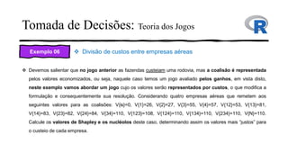 Tomada de Decisões: Teoria dos Jogos
Exemplo 06 ❖ Divisão de custos entre empresas aéreas
❖ Devemos salientar que no jogo anterior as fazendas custeiam uma rodovia, mas a coalisão é representada
pelos valores economizados, ou seja, naquele caso temos um jogo avaliado pelos ganhos, em vista disto,
neste exemplo vamos abordar um jogo cujo os valores serão representados por custos, o que modifica a
formulação e consequentemente sua resolução. Considerando quatro empresas aéreas que remetem aos
seguintes valores para as coalisões: V{ᴓ}=0, V{1}=26, V{2}=27, V{3}=55, V{4}=57, V{12}=53, V{13}=81,
V{14}=83, V{23}=82, V{24}=84, V{34}=110, V{123}=108, V{124}=110, V{134}=110, V{234}=110, V{N}=110.
Calcule os valores de Shapley e os nucléolos deste caso, determinando assim os valores mais “justos” para
o custeio de cada empresa.
 