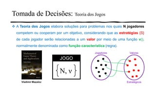 Tomada de Decisões: Teoria dos Jogos
❖ A Teoria dos Jogos elabora soluções para problemas nos quais N jogadores
competem ou cooperam por um objetivo, considerando que as estratégias {S}
de cada jogador serão relacionadas a um valor por meio de uma função ν(),
normalmente denominada como função característica (regra).
N, ν
JOGO
Jogadores Valores
EstratégicosVladimir Mazalov
 