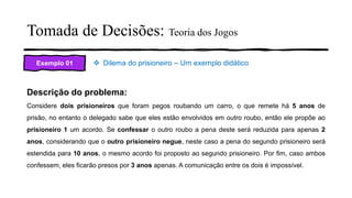 Tomada de Decisões: Teoria dos Jogos
Exemplo 01 ❖ Dilema do prisioneiro – Um exemplo didático
Descrição do problema:
Considere dois prisioneiros que foram pegos roubando um carro, o que remete há 5 anos de
prisão, no entanto o delegado sabe que eles estão envolvidos em outro roubo, então ele propõe ao
prisioneiro 1 um acordo. Se confessar o outro roubo a pena deste será reduzida para apenas 2
anos, considerando que o outro prisioneiro negue, neste caso a pena do segundo prisioneiro será
estendida para 10 anos, o mesmo acordo foi proposto ao segundo prisioneiro. Por fim, caso ambos
confessem, eles ficarão presos por 3 anos apenas. A comunicação entre os dois é impossível.
 